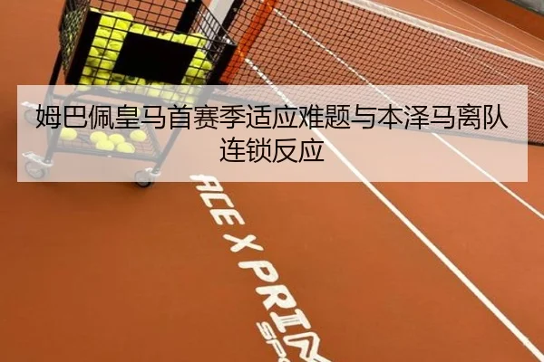 姆巴佩皇马首赛季适应难题与本泽马离队连锁反应